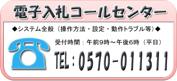 電子入札コールセンター　システム全般（操作方法・設定・動作トラブル等）受付時間：午前9時～午後6時（平日）　電話：0570-011311