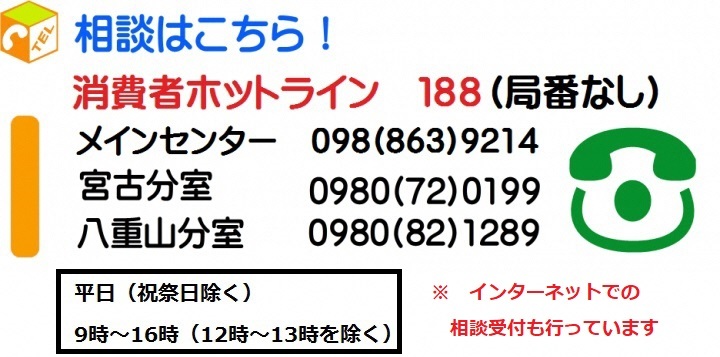 相談はこちら！消費者ホットライン 188（局番なし）　メインセンター 098(863)9214　宮古分室 0980(72)0199　八重山分室 0980(82)1289　平日（祝祭日除く）9時～16時（12時～13時を除く）※インターネットでの相談受付を行っています