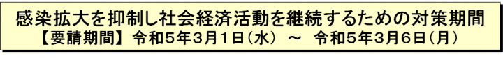 感染拡大を抑制し社会経済活動を継続するための対策期間【要請期間】令和5年3月1日（水曜日）～令和5年3月6日（月曜日）