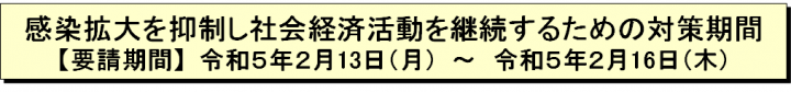 感染拡大を抑制し社会経済活動を継続するための対策期間【要請期間】令和5年2月13日（月曜日）～令和5年2月16日（木曜日）