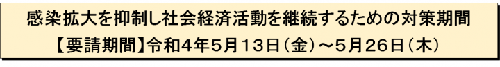 感染拡大を抑制し社会経済活動を継続するための対策期間【要請期間】令和4年5月13日（金曜日）～5月26日（木曜日）